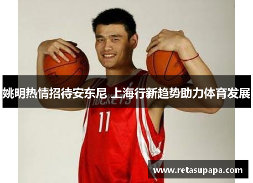姚明热情招待安东尼 上海行新趋势助力体育发展