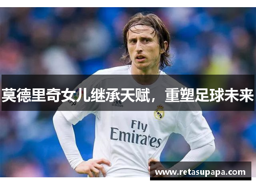 莫德里奇女儿继承天赋，重塑足球未来